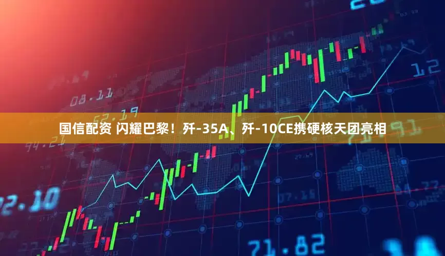 国信配资 闪耀巴黎！歼-35A、歼-10CE携硬核天团亮相