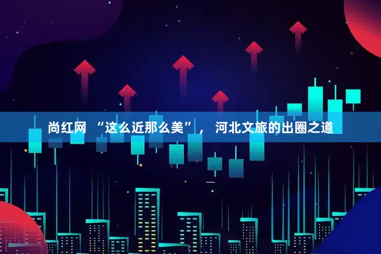 尚红网  “这么近那么美” ， 河北文旅的出圈之道