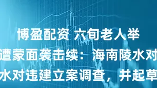 博盈配资 六旬老人举报违建后遭蒙面袭击续：海南陵水对违建立案调查，并起草处置方案
