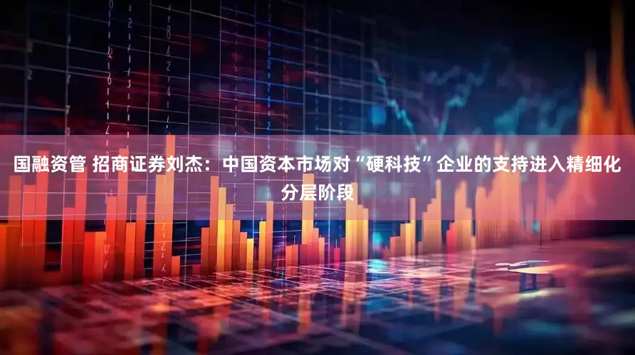 国融资管 招商证券刘杰：中国资本市场对“硬科技”企业的支持进入精细化分层阶段