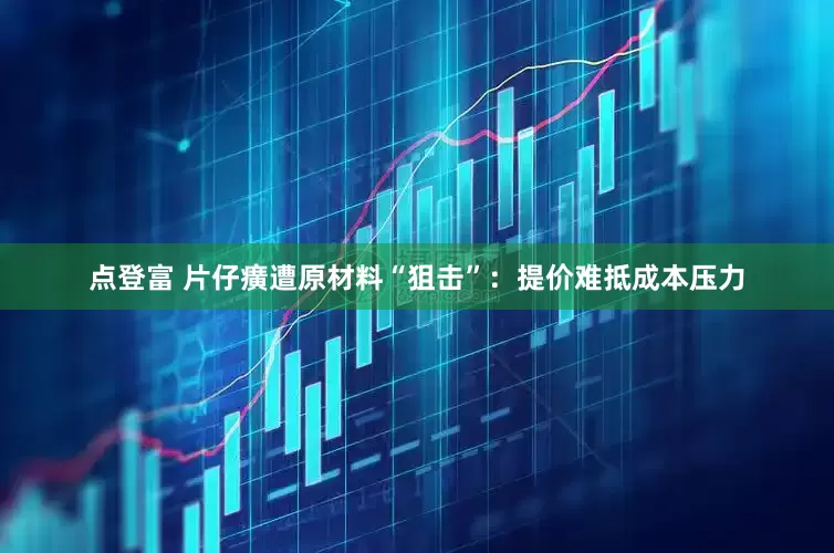 点登富 片仔癀遭原材料“狙击”：提价难抵成本压力