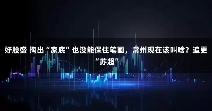 好股盛 掏出“家底”也没能保住笔画，常州现在该叫啥？追更“苏超”