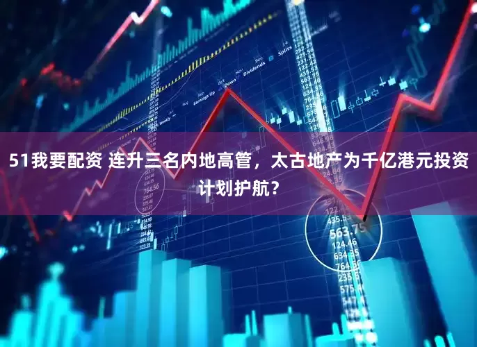 51我要配资 连升三名内地高管，太古地产为千亿港元投资计划护航？