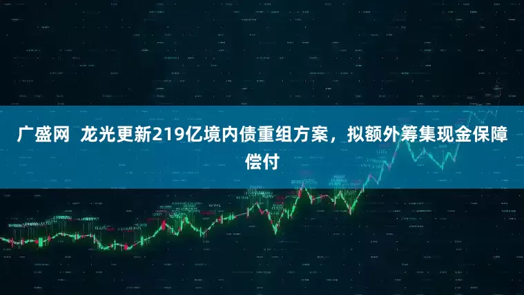 广盛网  龙光更新219亿境内债重组方案，拟额外筹集现金保障偿付
