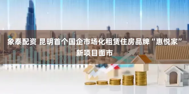 象泰配资 昆明首个国企市场化租赁住房品牌“惠悦家”新项目面市