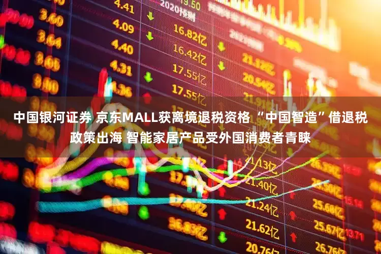 中国银河证券 京东MALL获离境退税资格 “中国智造”借退税政策出海 智能家居产品受外国消费者青睐
