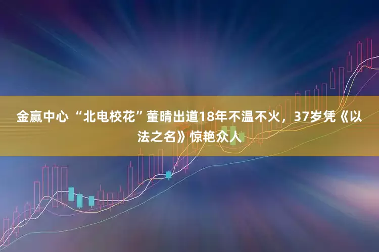 金赢中心 “北电校花”董晴出道18年不温不火，37岁凭《以法之名》惊艳众人