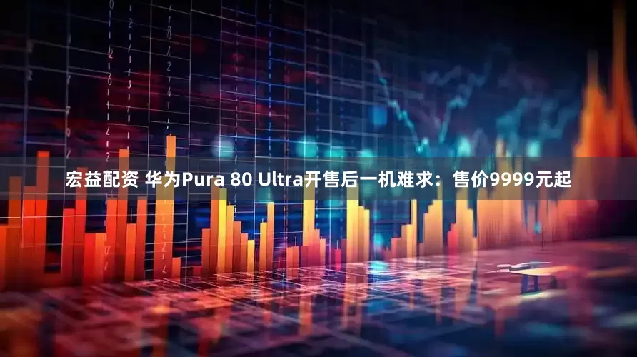 宏益配资 华为Pura 80 Ultra开售后一机难求：售价9999元起