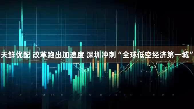 天鲜优配 改革跑出加速度 深圳冲刺“全球低空经济第一城”