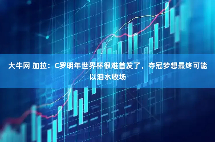大牛网 加拉：C罗明年世界杯很难首发了，夺冠梦想最终可能以泪水收场