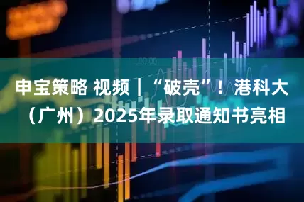 申宝策略 视频｜“破壳”！港科大（广州）2025年录取通知书亮相