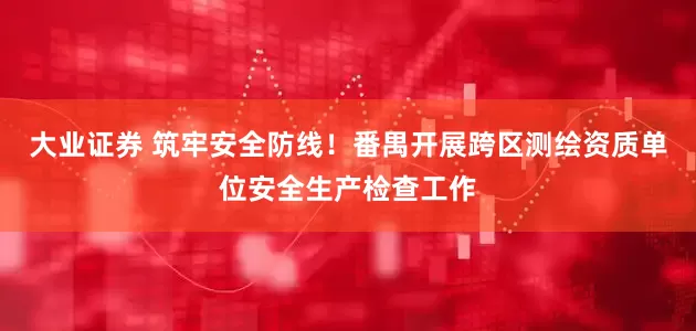 大业证券 筑牢安全防线！番禺开展跨区测绘资质单位安全生产检查工作