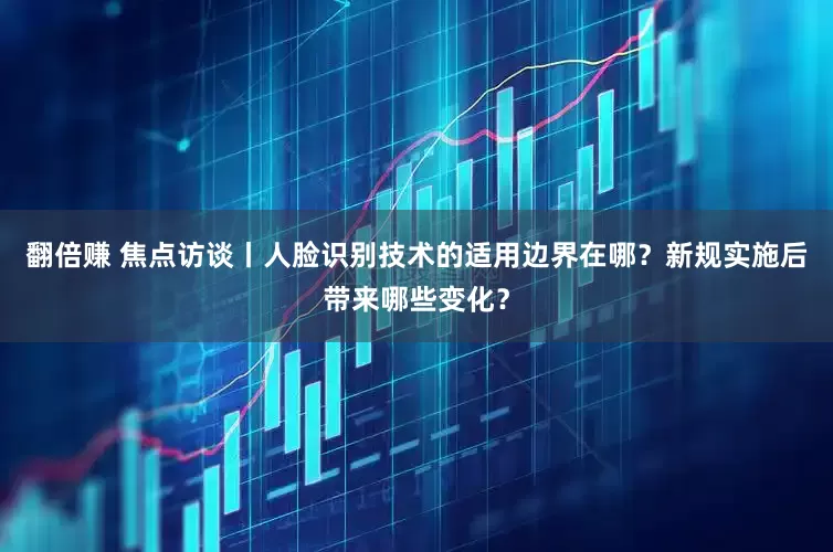 翻倍赚 焦点访谈丨人脸识别技术的适用边界在哪？新规实施后带来哪些变化？