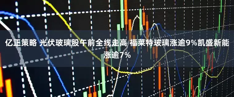 亿正策略 光伏玻璃股午前全线走高 福莱特玻璃涨逾9%凯盛新能涨逾7%