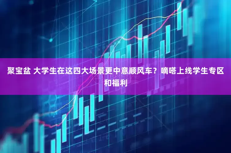 聚宝盆 大学生在这四大场景更中意顺风车？嘀嗒上线学生专区和福利