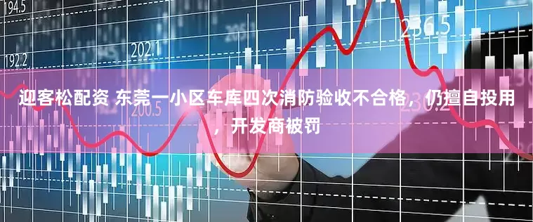 迎客松配资 东莞一小区车库四次消防验收不合格，仍擅自投用，开发商被罚