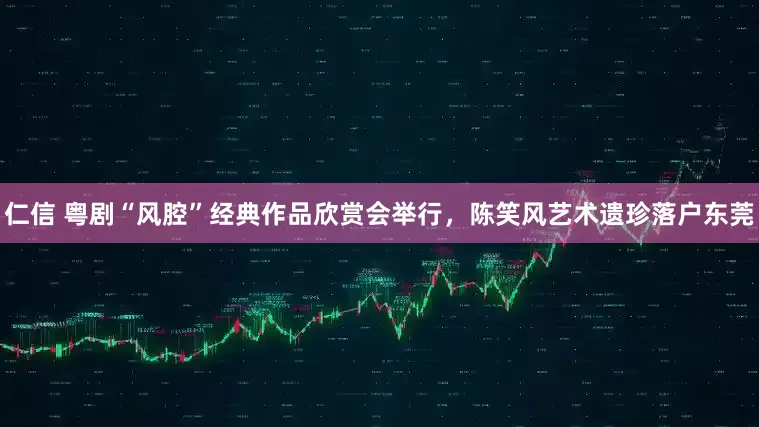 仁信 粤剧“风腔”经典作品欣赏会举行，陈笑风艺术遗珍落户东莞