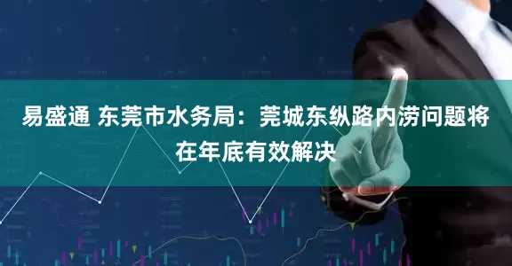 易盛通 东莞市水务局：莞城东纵路内涝问题将在年底有效解决