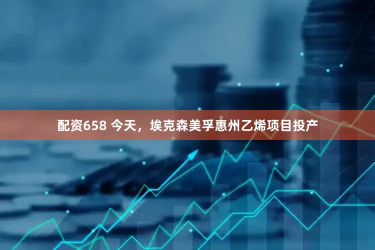 配资658 今天，埃克森美孚惠州乙烯项目投产