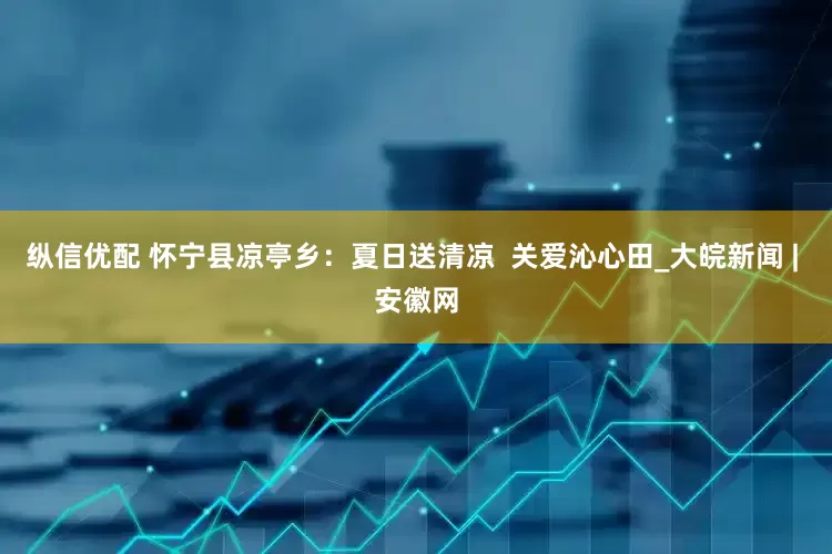纵信优配 怀宁县凉亭乡：夏日送清凉  关爱沁心田_大皖新闻 | 安徽网