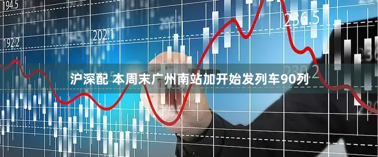 沪深配 本周末广州南站加开始发列车90列
