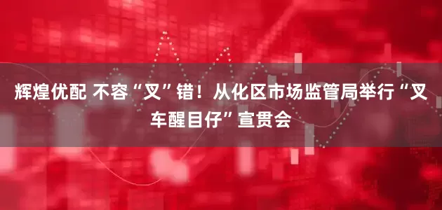 辉煌优配 不容“叉”错！从化区市场监管局举行“叉车醒目仔”宣贯会
