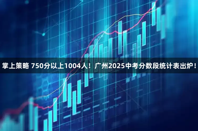 掌上策略 750分以上1004人！广州2025中考分数段统计表出炉！