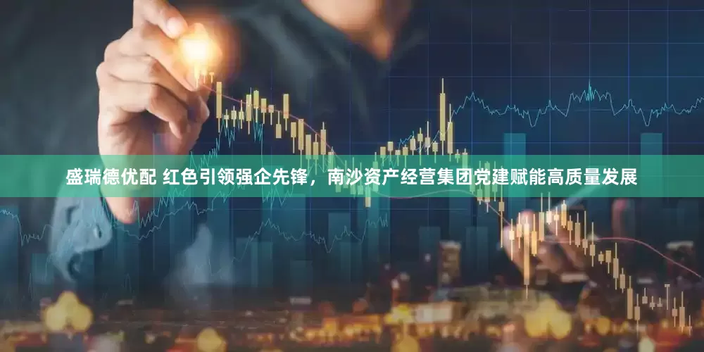 盛瑞德优配 红色引领强企先锋，南沙资产经营集团党建赋能高质量发展