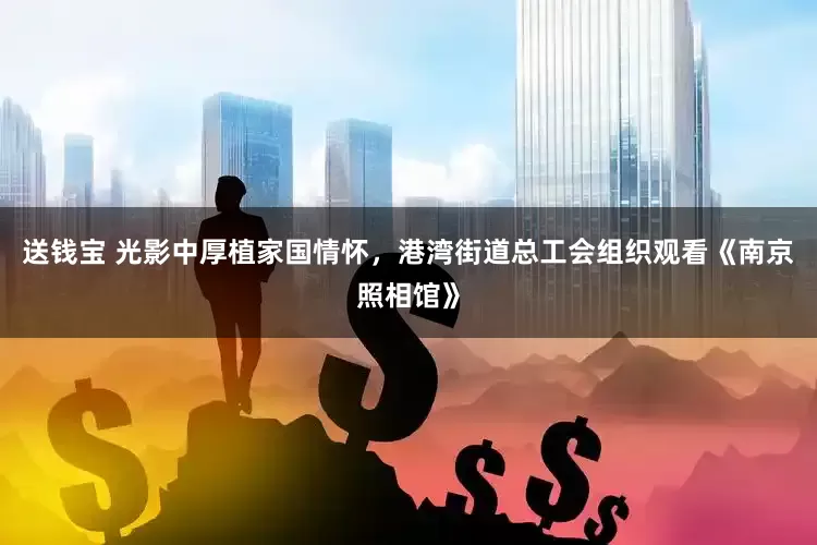 送钱宝 光影中厚植家国情怀，港湾街道总工会组织观看《南京照相馆》