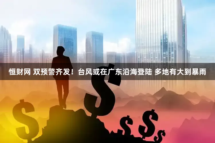 恒财网 双预警齐发！台风或在广东沿海登陆 多地有大到暴雨