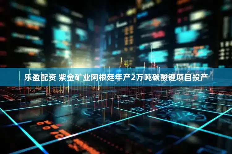 乐盈配资 紫金矿业阿根廷年产2万吨碳酸锂项目投产