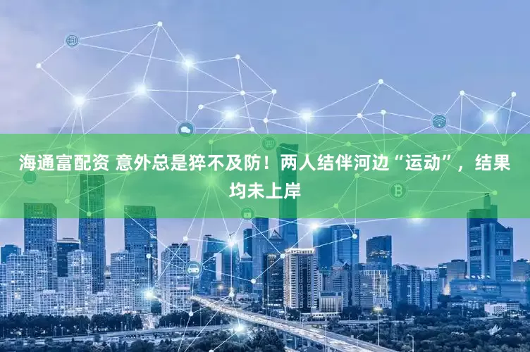 海通富配资 意外总是猝不及防！两人结伴河边“运动”，结果均未上岸