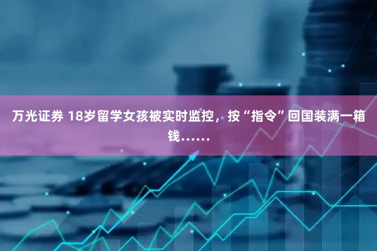万光证券 18岁留学女孩被实时监控，按“指令”回国装满一箱钱……