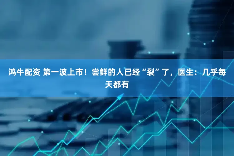 鸿牛配资 第一波上市！尝鲜的人已经“裂”了，医生：几乎每天都有