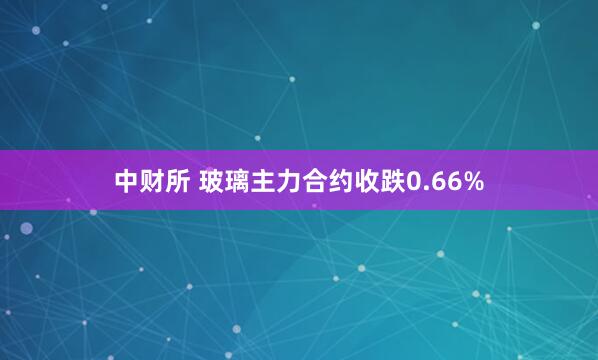 中财所 玻璃主力合约收跌0.66%
