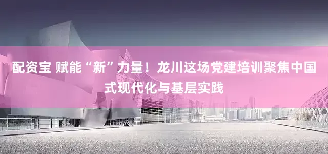 配资宝 赋能“新”力量!龙川这场党建培训聚焦中国式现代化与基层实践