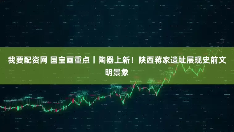 我要配资网 国宝画重点丨陶器上新！陕西蒋家遗址展现史前文明景象