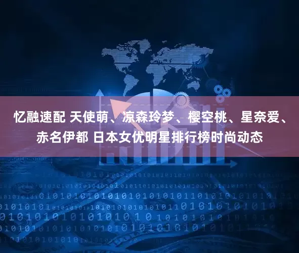 忆融速配 天使萌、凉森玲梦、樱空桃、星奈爱、赤名伊都 日本女优明星排行榜时尚动态