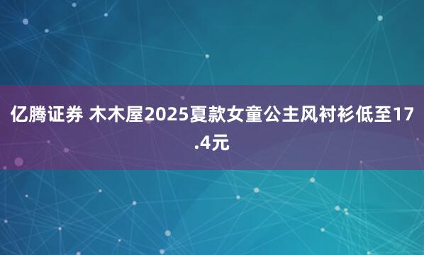 亿腾证券 木木屋2025夏款女童公主风衬衫低至17.4元