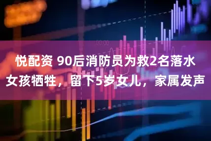 悦配资 90后消防员为救2名落水女孩牺牲，留下5岁女儿，家属发声