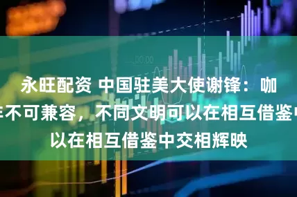 永旺配资 中国驻美大使谢锋：咖啡或茶并非不可兼容，不同文明可以在相互借鉴中交相辉映