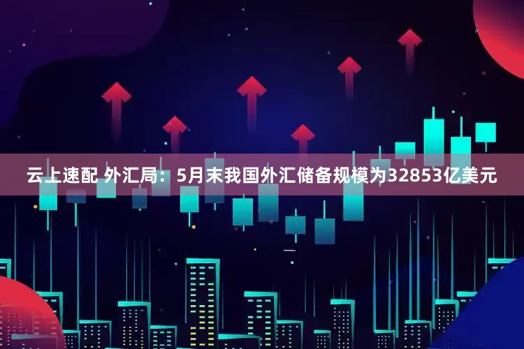 云上速配 外汇局：5月末我国外汇储备规模为32853亿美元