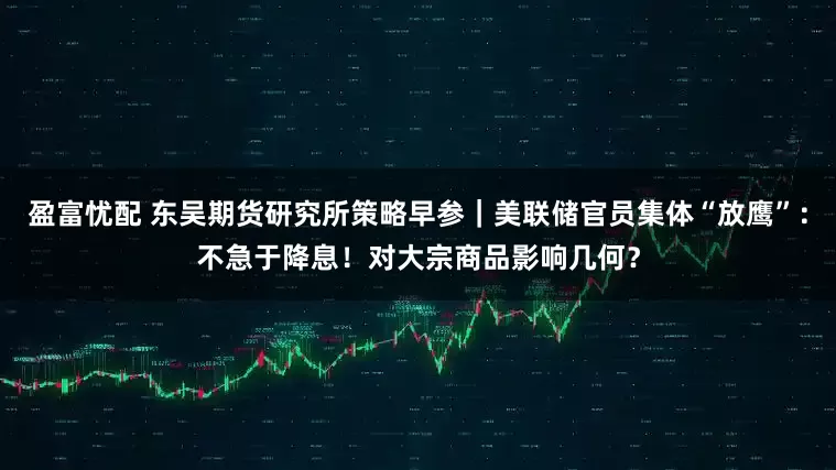 盈富忧配 东吴期货研究所策略早参｜美联储官员集体“放鹰”：不急于降息！对大宗商品影响几何？